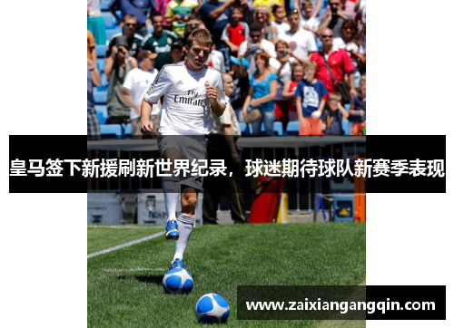 皇马签下新援刷新世界纪录，球迷期待球队新赛季表现