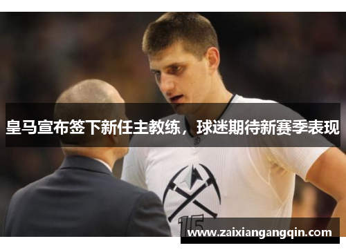 皇马宣布签下新任主教练，球迷期待新赛季表现